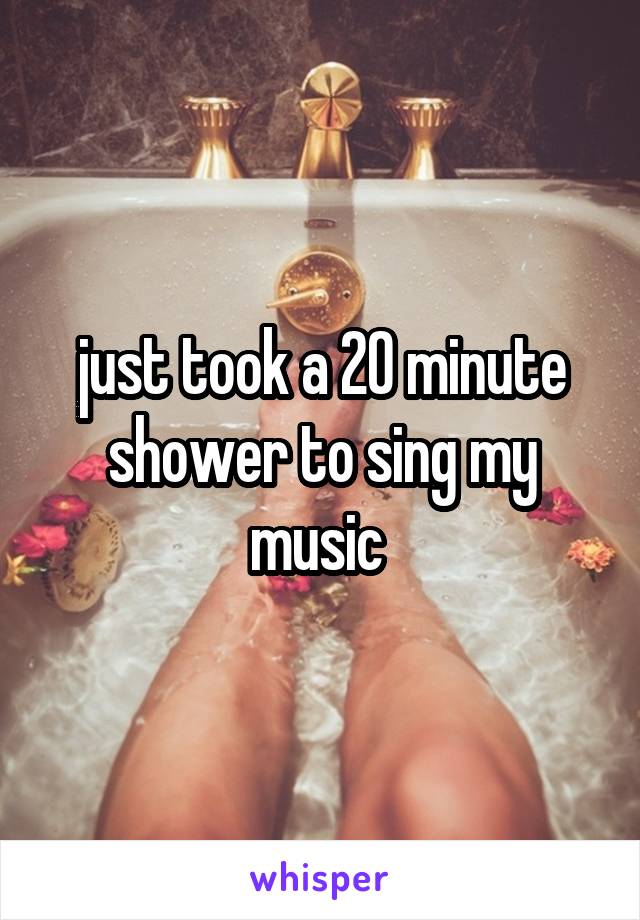 just took a 20 minute shower to sing my music 