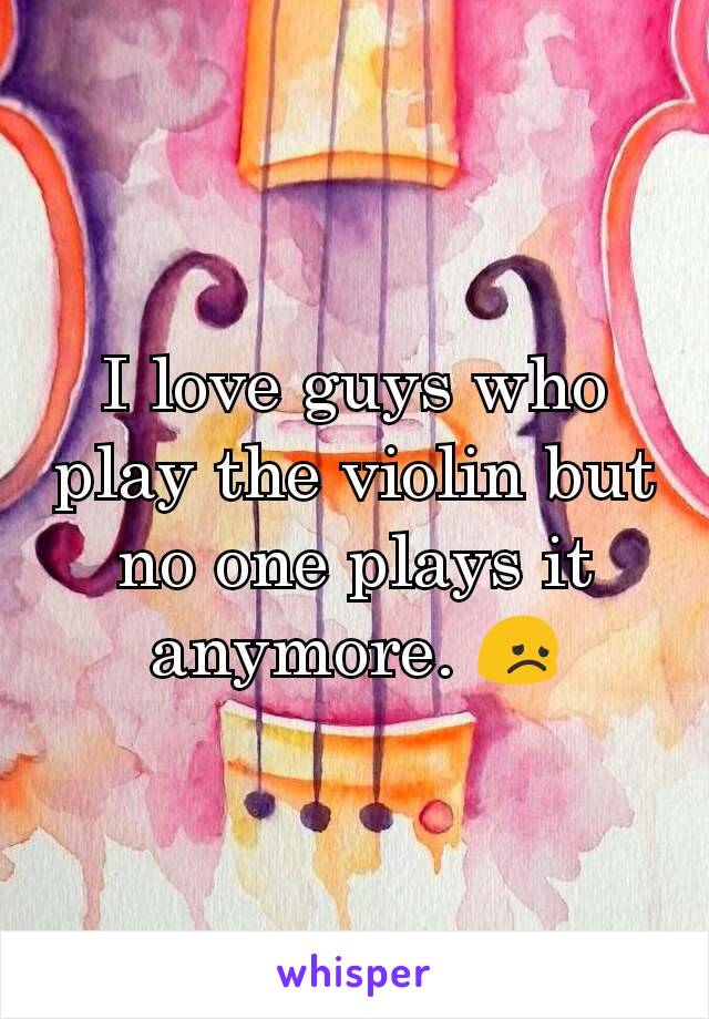I love guys who play the violin but no one plays it anymore. 😞