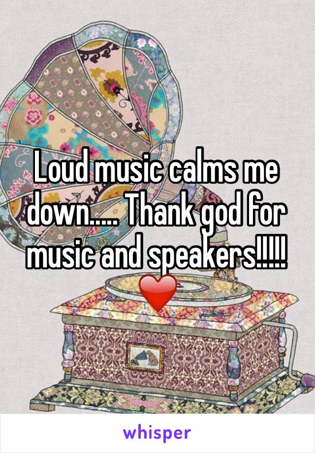 Loud music calms me down..... Thank god for music and speakers!!!!!❤️