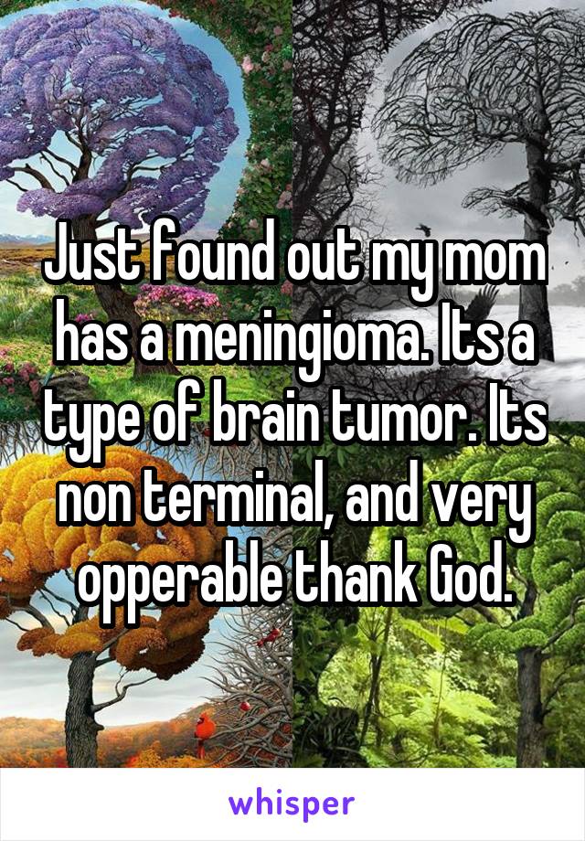 Just found out my mom has a meningioma. Its a type of brain tumor. Its non terminal, and very opperable thank God.