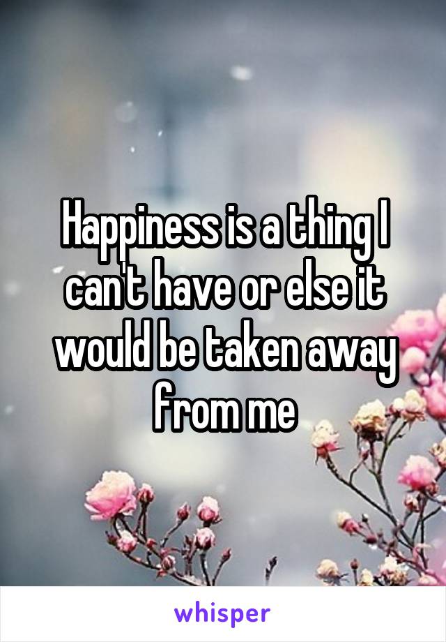 Happiness is a thing I can't have or else it would be taken away from me