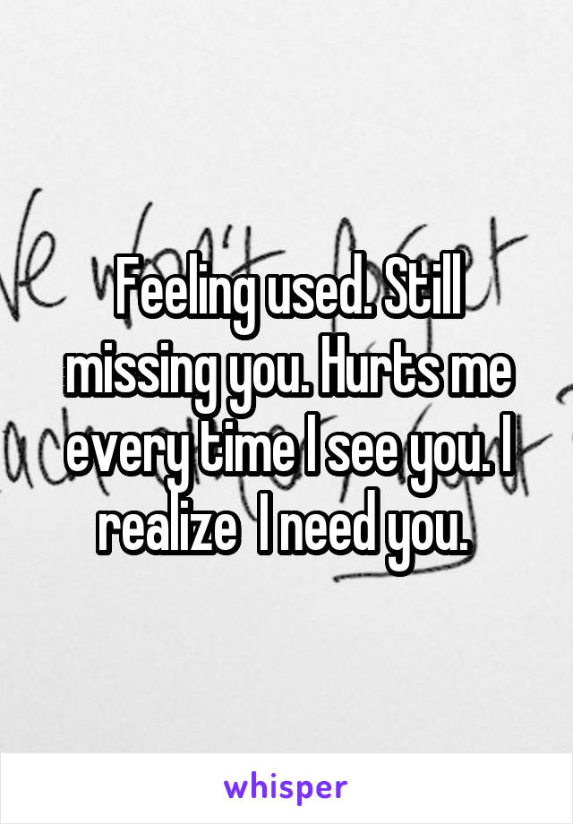 Feeling used. Still missing you. Hurts me every time I see you. I realize  I need you. 