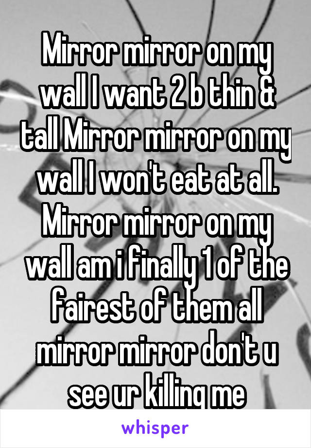 Mirror mirror on my wall I want 2 b thin & tall Mirror mirror on my wall I won't eat at all. Mirror mirror on my wall am i finally 1 of the fairest of them all mirror mirror don't u see ur killing me