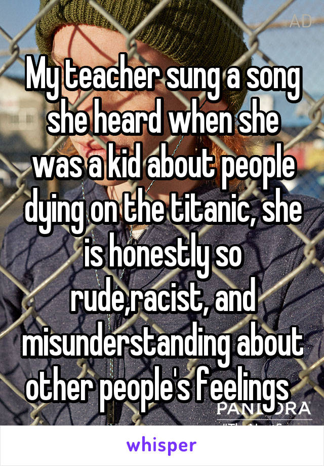 My teacher sung a song she heard when she was a kid about people dying on the titanic, she is honestly so rude,racist, and misunderstanding about other people's feelings  