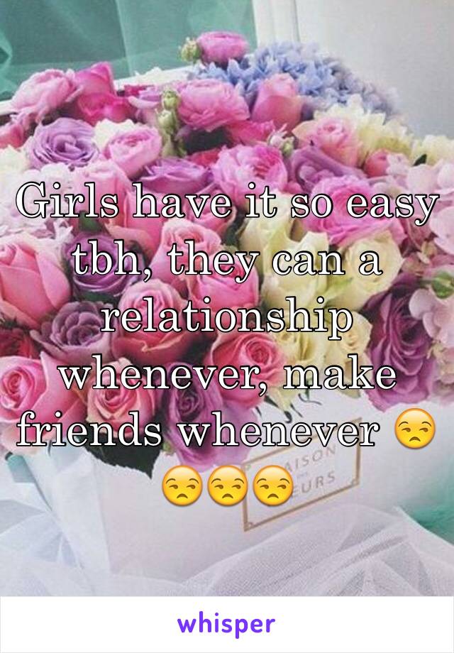 Girls have it so easy tbh, they can a relationship whenever, make friends whenever 😒😒😒😒
