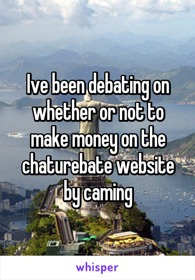 Ive been debating on whether or not to make money on the chaturebate website by caming