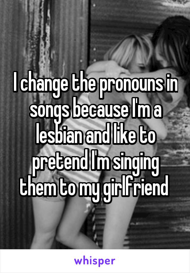 I change the pronouns in songs because I'm a lesbian and like to pretend I'm singing them to my girlfriend 