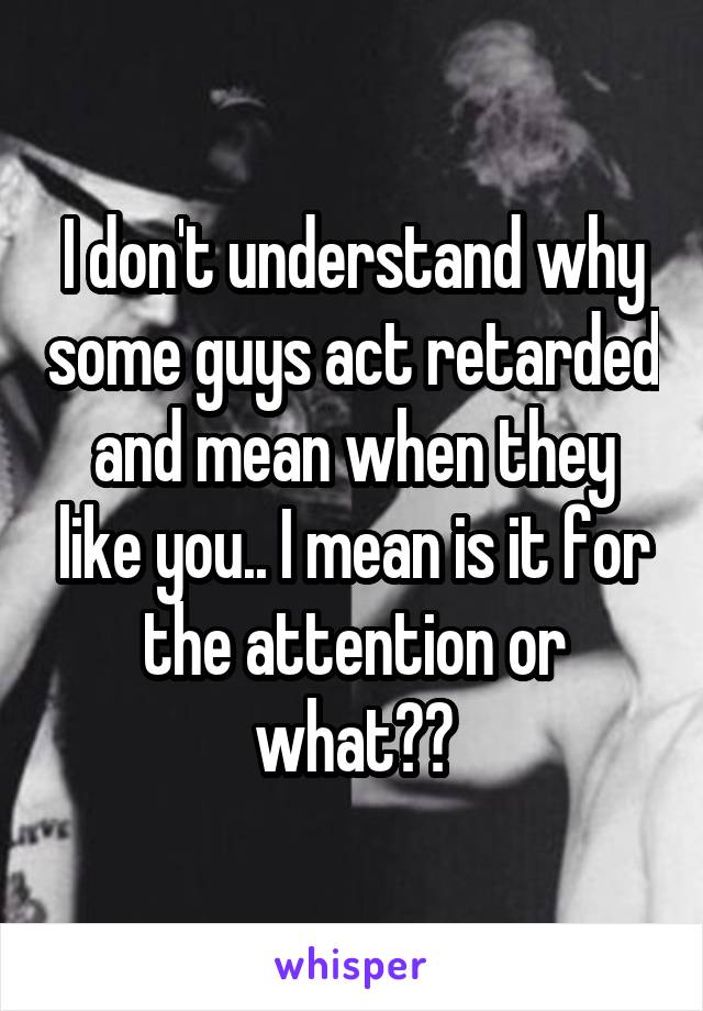 I don't understand why some guys act retarded and mean when they like you.. I mean is it for the attention or what??