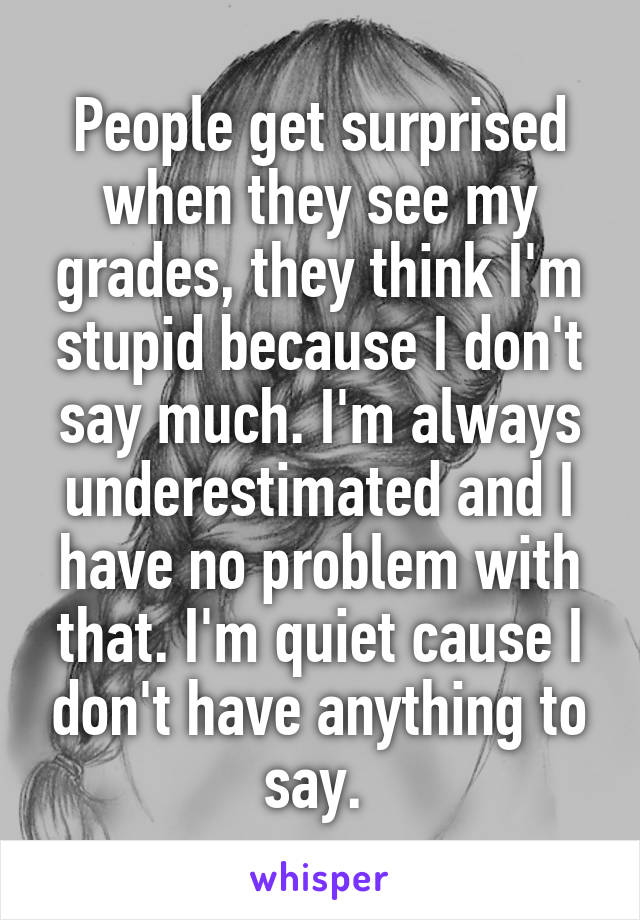 People get surprised when they see my grades, they think I'm stupid because I don't say much. I'm always underestimated and I have no problem with that. I'm quiet cause I don't have anything to say. 