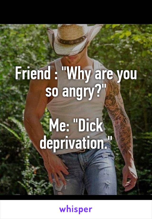 Friend : "Why are you so angry?"

Me: "Dick deprivation."