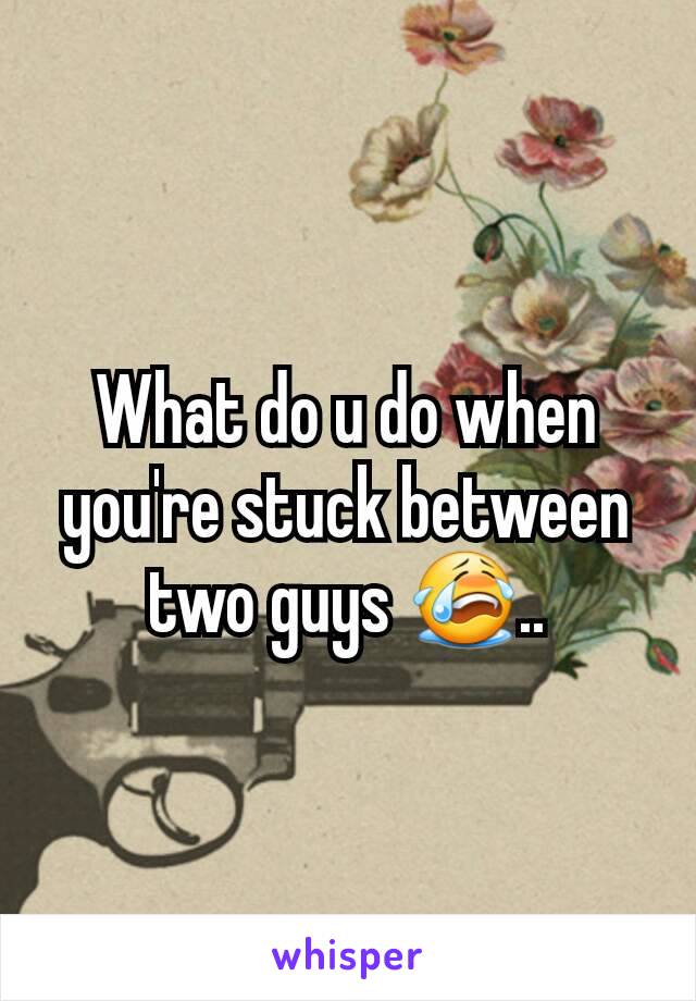 What do u do when you're stuck between two guys 😭..
