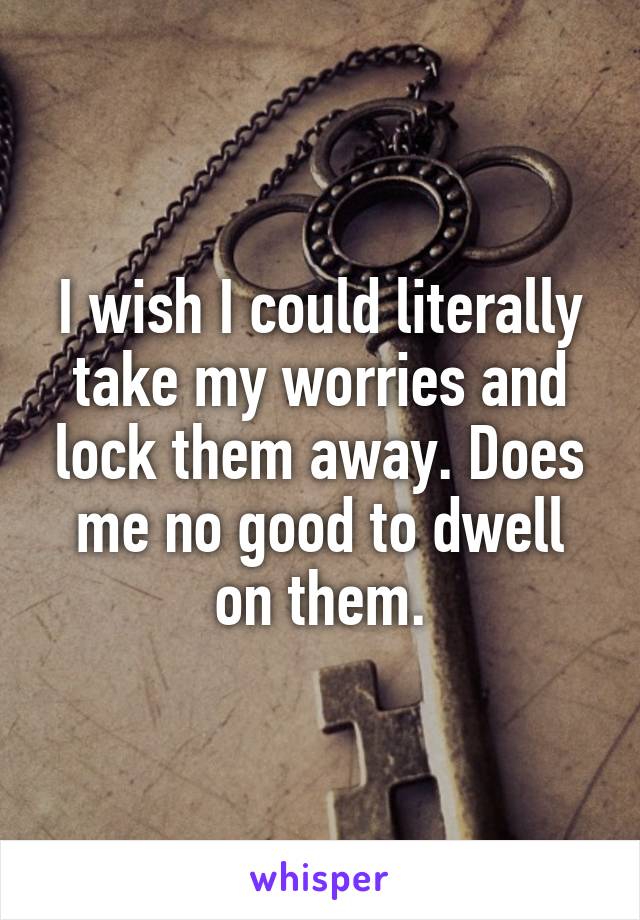 I wish I could literally take my worries and lock them away. Does me no good to dwell on them.