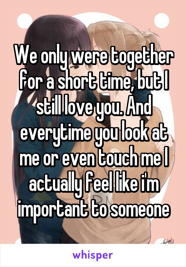 We only were together for a short time, but I still love you. And everytime you look at me or even touch me I actually feel like i'm important to someone