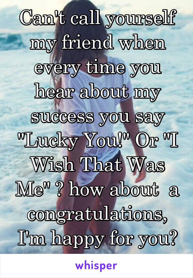 Can't call yourself my friend when every time you hear about my success you say "Lucky You!" Or "I Wish That Was Me" 🤔 how about  a congratulations, I'm happy for you? 😑