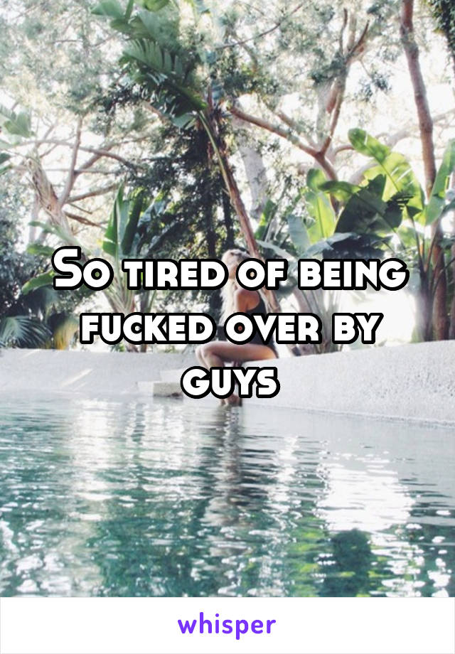 So tired of being fucked over by guys