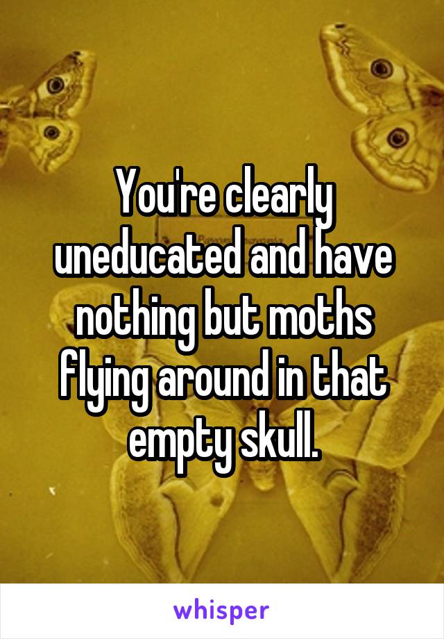 You're clearly uneducated and have nothing but moths flying around in that empty skull.