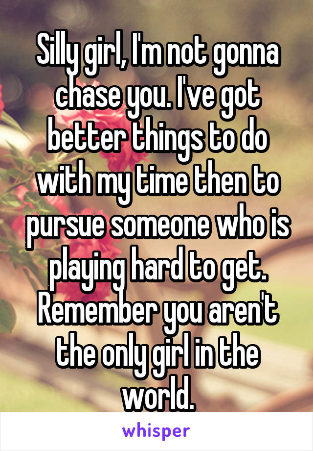 Silly girl, I'm not gonna chase you. I've got better things to do with my time then to pursue someone who is playing hard to get. Remember you aren't the only girl in the world.