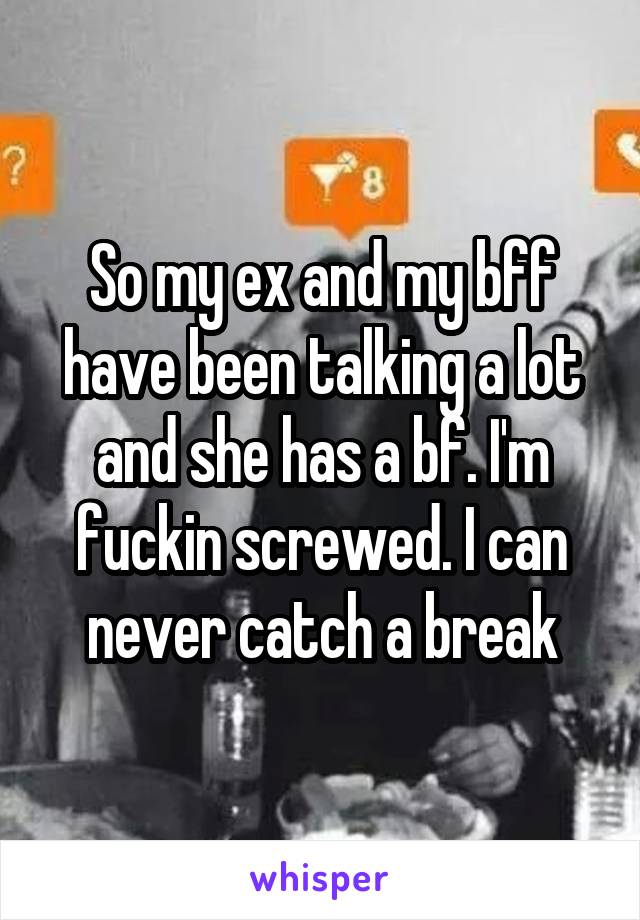 So my ex and my bff have been talking a lot and she has a bf. I'm fuckin screwed. I can never catch a break