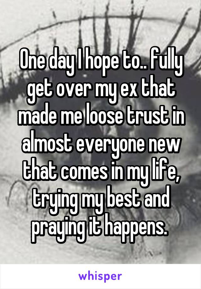One day I hope to.. fully get over my ex that made me loose trust in almost everyone new that comes in my life, trying my best and praying it happens. 