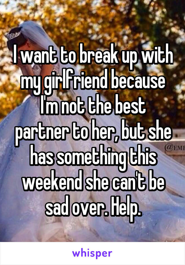I want to break up with my girlfriend because I'm not the best partner to her, but she has something this weekend she can't be sad over. Help.