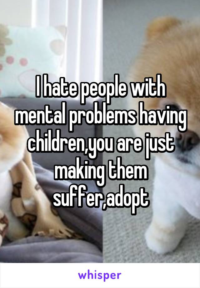 I hate people with mental problems having children,you are just making them suffer,adopt