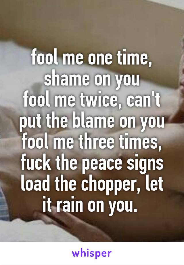 fool me one time, shame on you
fool me twice, can't put the blame on you
fool me three times, fuck the peace signs
load the chopper, let it rain on you. 