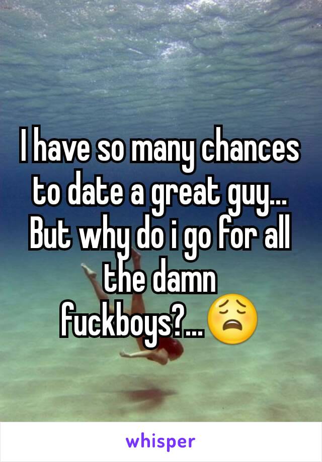 I have so many chances to date a great guy... But why do i go for all the damn fuckboys?...😩