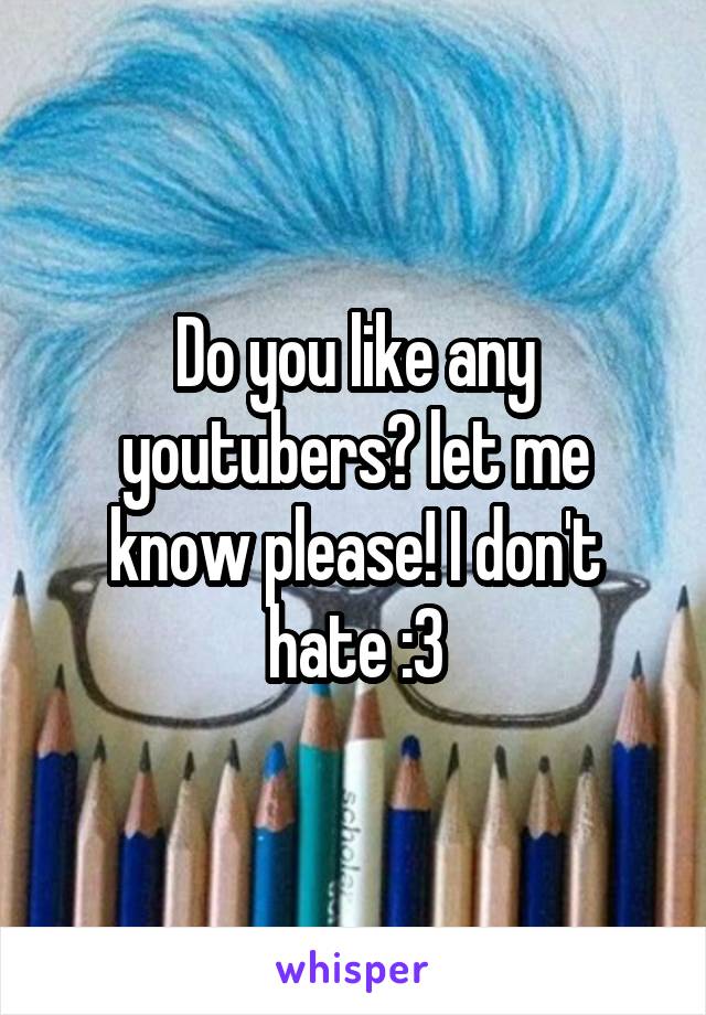 Do you like any youtubers? let me know please! I don't hate :3