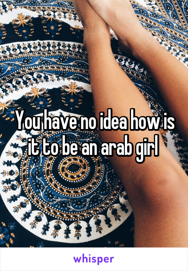 You have no idea how is it to be an arab girl 