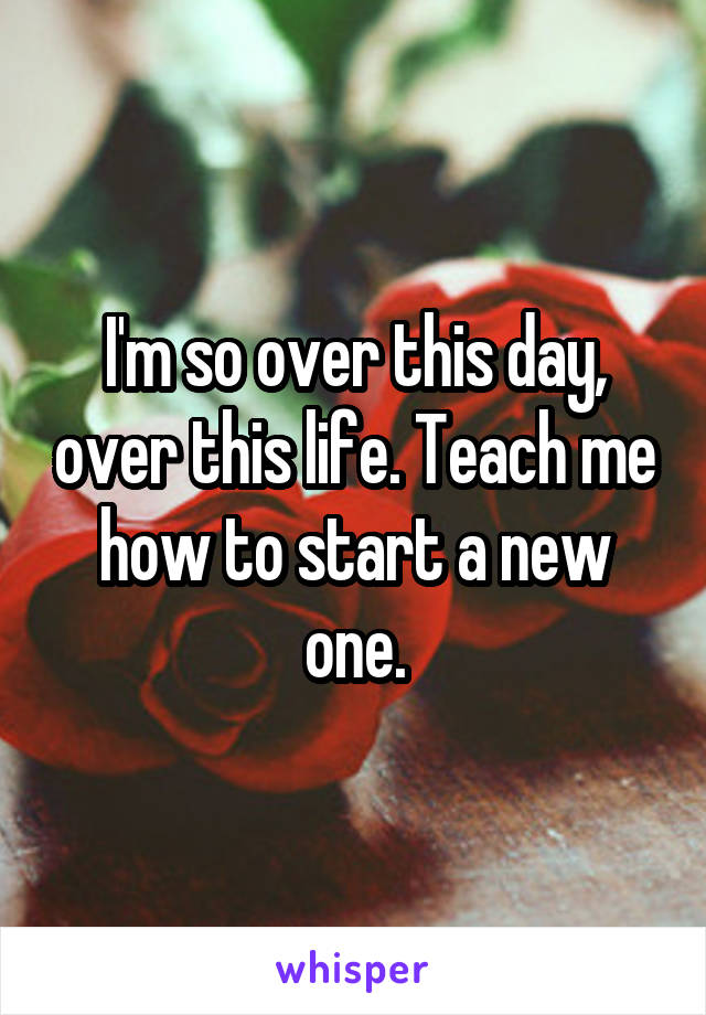 I'm so over this day, over this life. Teach me how to start a new one.