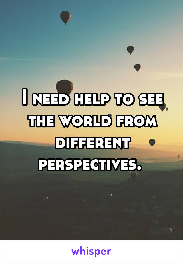 I need help to see the world from different perspectives. 