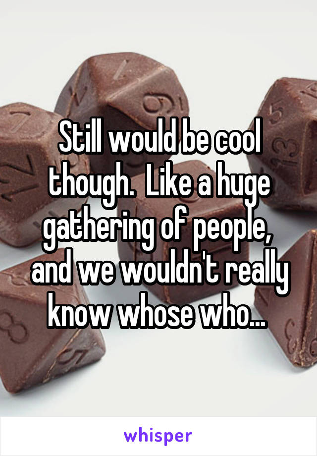 Still would be cool though.  Like a huge gathering of people,  and we wouldn't really know whose who... 