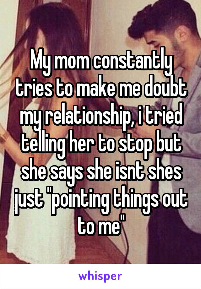 My mom constantly tries to make me doubt my relationship, i tried telling her to stop but she says she isnt shes just "pointing things out to me"