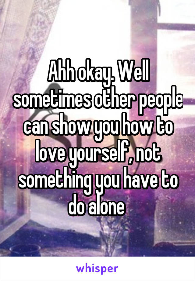 Ahh okay. Well sometimes other people can show you how to love yourself, not something you have to do alone 