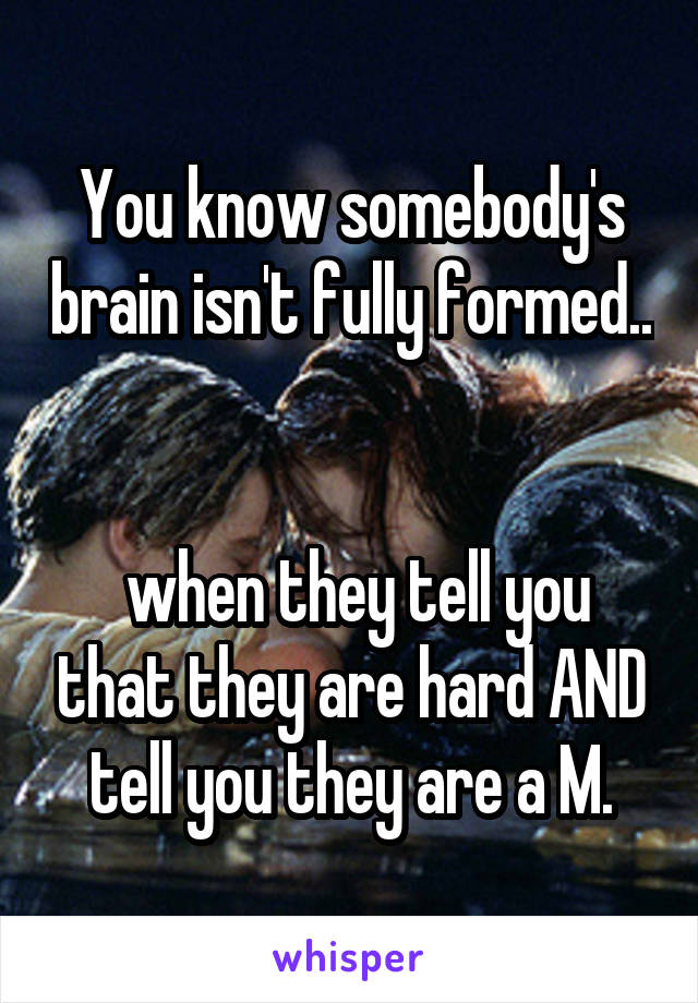 You know somebody's brain isn't fully formed..


 when they tell you that they are hard AND tell you they are a M.