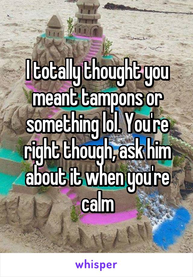 I totally thought you meant tampons or something lol. You're right though, ask him about it when you're calm