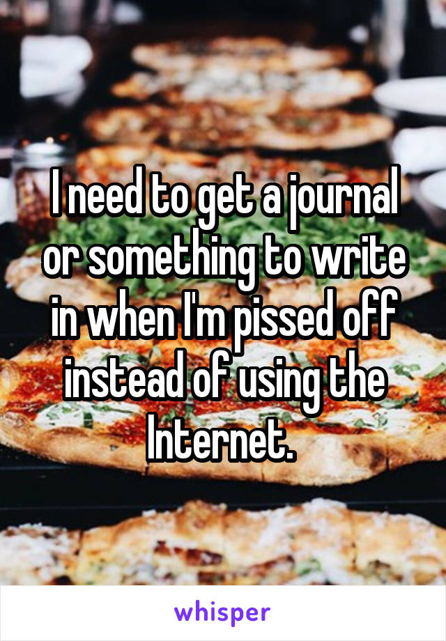 I need to get a journal or something to write in when I'm pissed off instead of using the Internet. 