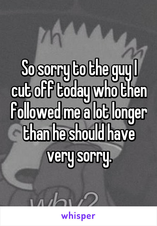 So sorry to the guy I cut off today who then followed me a lot longer than he should have very sorry.