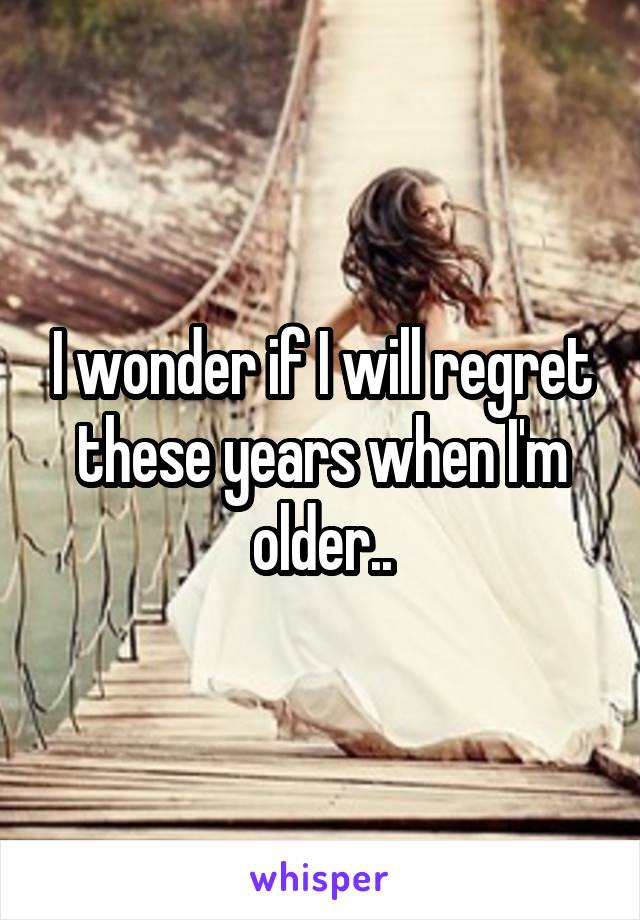 I wonder if I will regret these years when I'm older..