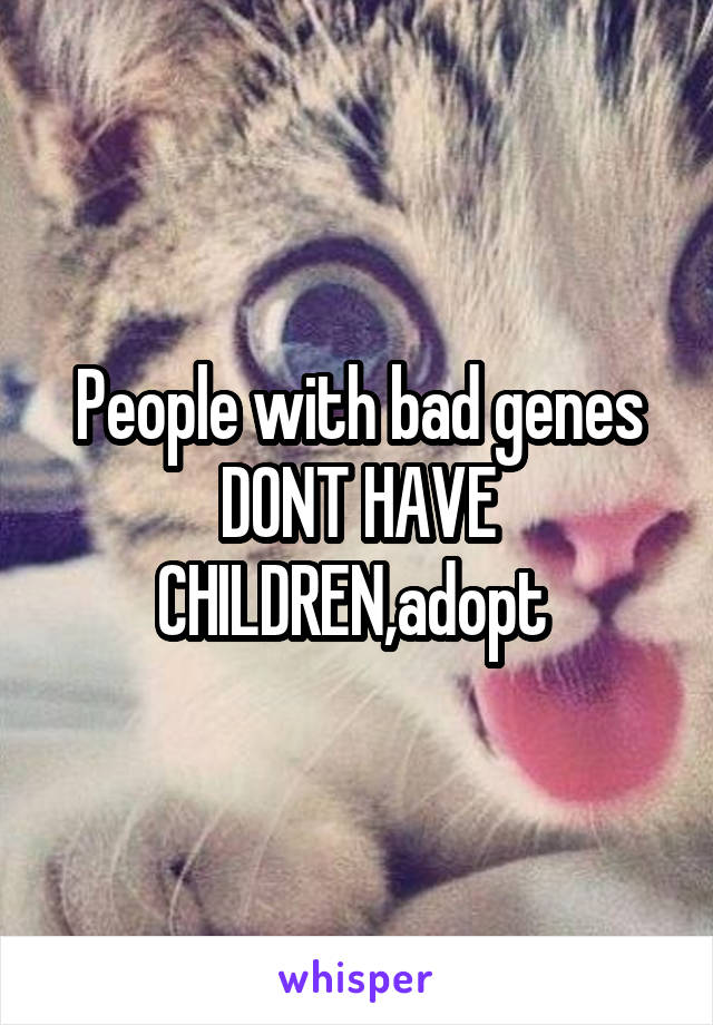 People with bad genes
DONT HAVE CHILDREN,adopt 