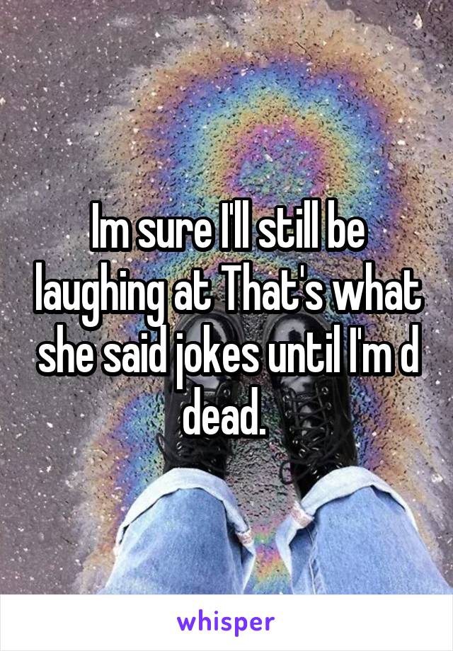 Im sure I'll still be laughing at That's what she said jokes until I'm d dead. 