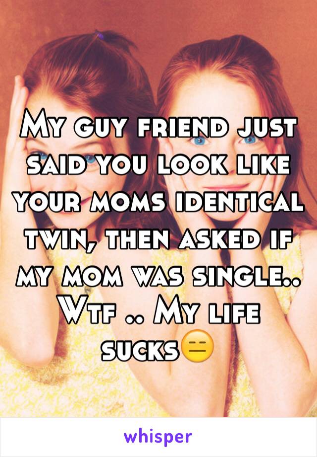 My guy friend just said you look like your moms identical twin, then asked if my mom was single.. Wtf .. My life sucks😑