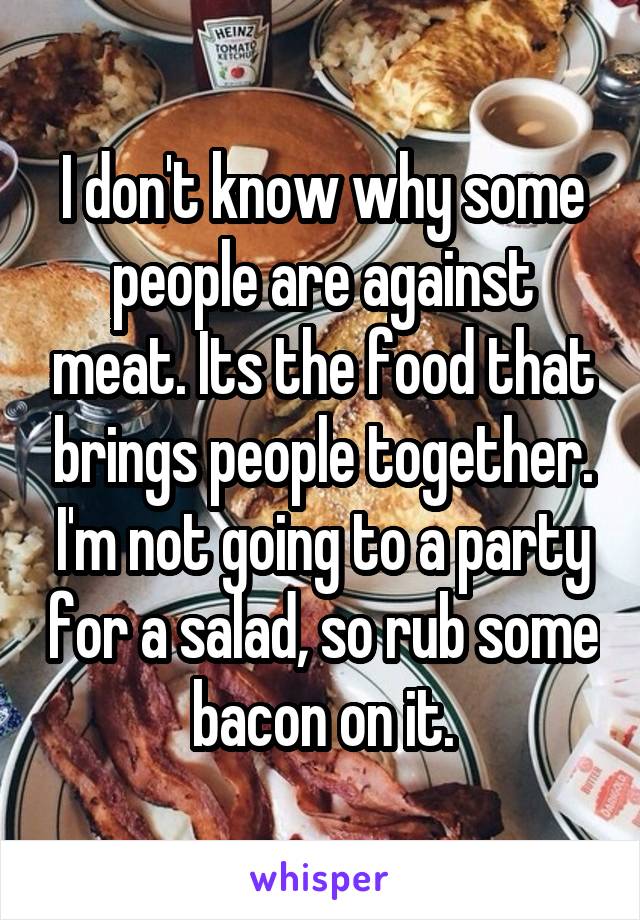 I don't know why some people are against meat. Its the food that brings people together. I'm not going to a party for a salad, so rub some bacon on it.