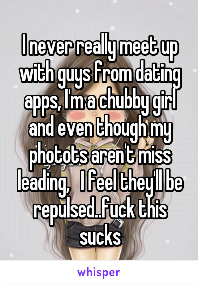 I never really meet up with guys from dating apps, I'm a chubby girl and even though my photots aren't miss leading,   I feel they'll be repulsed..fuck this sucks