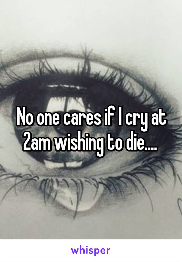 No one cares if I cry at 2am wishing to die.... 