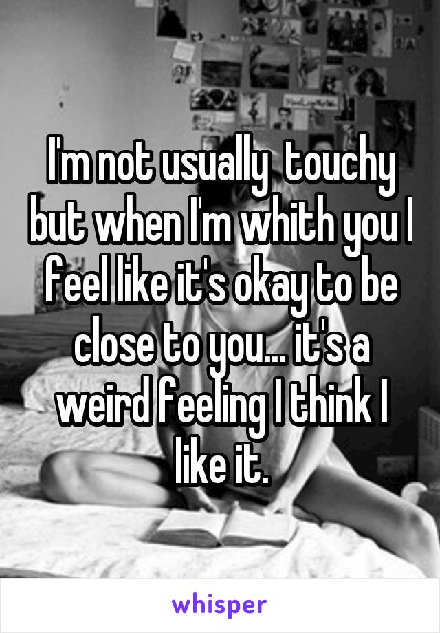 I'm not usually  touchy but when I'm whith you I feel like it's okay to be close to you... it's a weird feeling I think I like it.