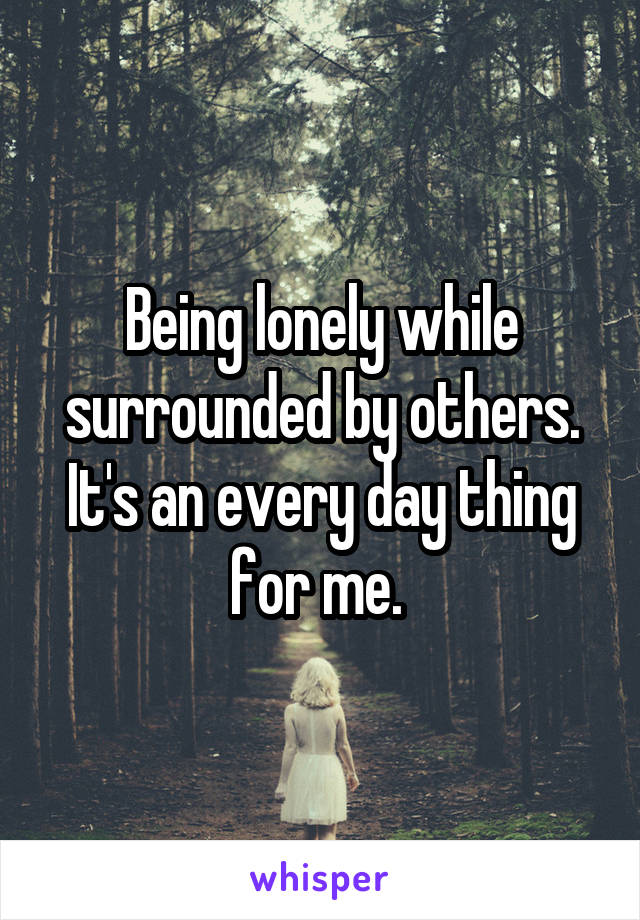 Being lonely while surrounded by others. It's an every day thing for me. 