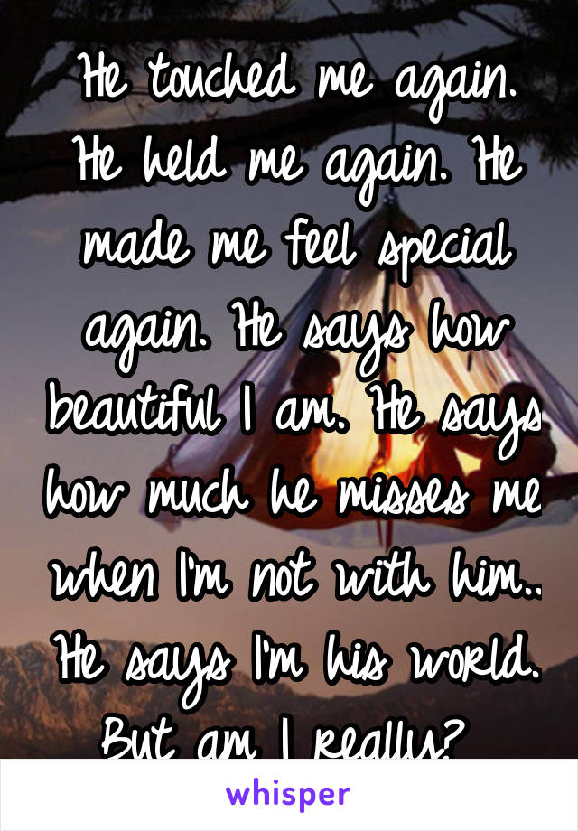 He touched me again. He held me again. He made me feel special again. He says how beautiful I am. He says how much he misses me when I'm not with him.. He says I'm his world. But am I really? 