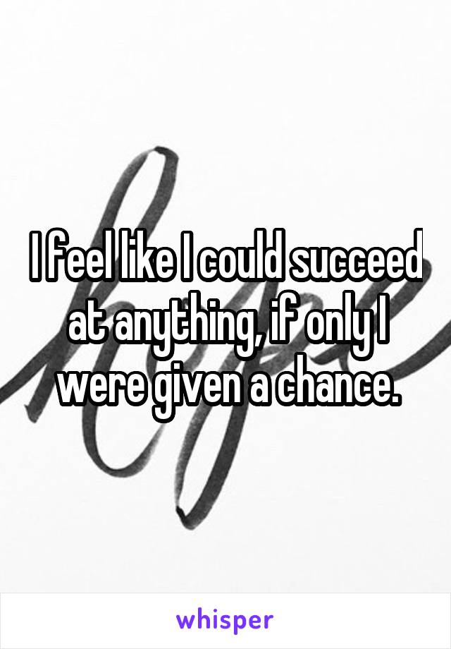 I feel like I could succeed at anything, if only I were given a chance.