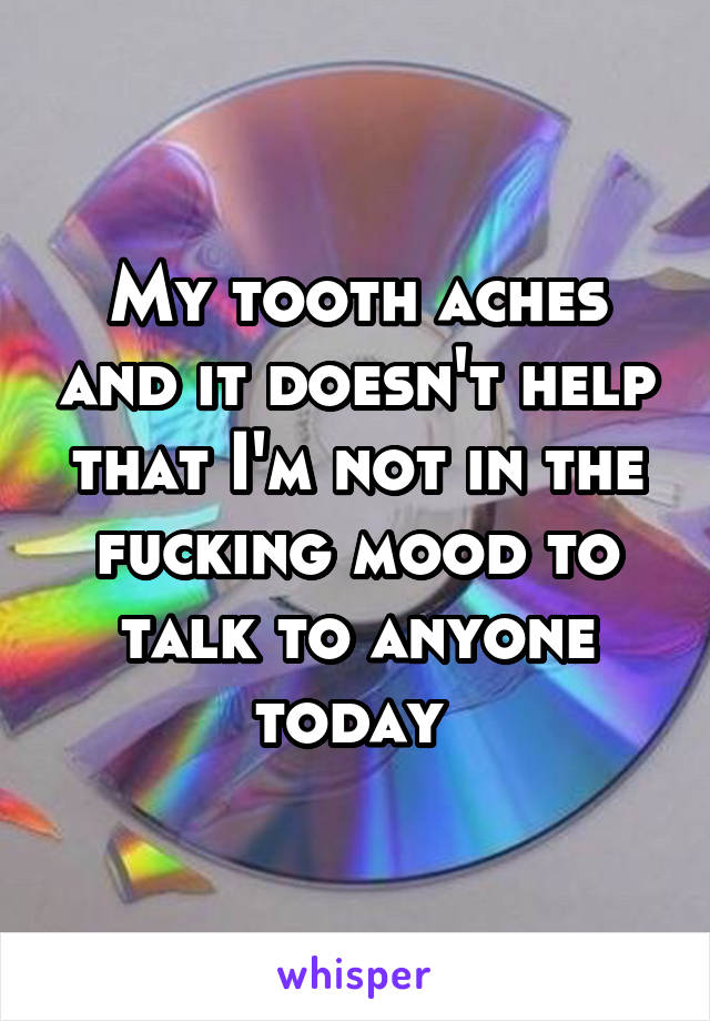 My tooth aches and it doesn't help that I'm not in the fucking mood to talk to anyone today 